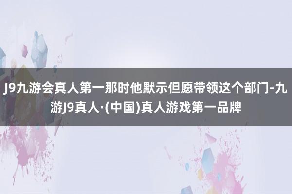 J9九游会真人第一那时他默示但愿带领这个部门-九游J9真人·(中国)真人游戏第一品牌