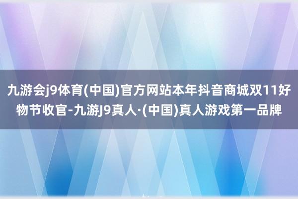 九游会j9体育(中国)官方网站本年抖音商城双11好物节收官-九游J9真人·(中国)真人游戏第一品牌