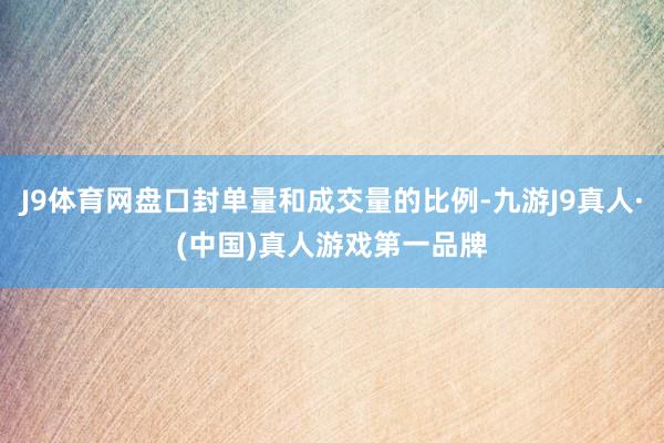 J9体育网盘口封单量和成交量的比例-九游J9真人·(中国)真人游戏第一品牌