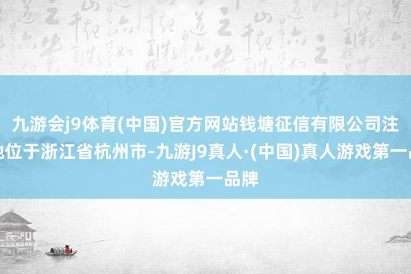 九游会j9体育(中国)官方网站钱塘征信有限公司注册地位于浙江省杭州市-九游J9真人·(中国)真人游戏第一品牌