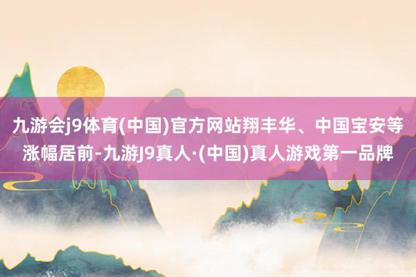 九游会j9体育(中国)官方网站翔丰华、中国宝安等涨幅居前-九游J9真人·(中国)真人游戏第一品牌