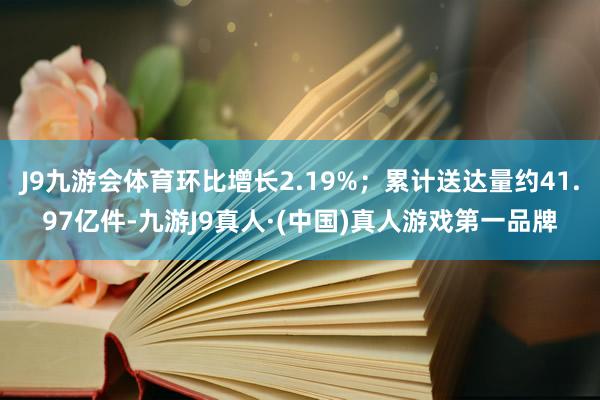 J9九游会体育环比增长2.19%；累计送达量约41.97亿件-九游J9真人·(中国)真人游戏第一品牌