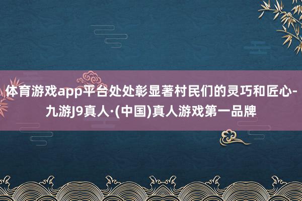 体育游戏app平台处处彰显著村民们的灵巧和匠心-九游J9真人·(中国)真人游戏第一品牌