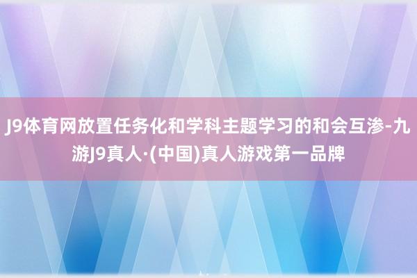 J9体育网放置任务化和学科主题学习的和会互渗-九游J9真人·(中国)真人游戏第一品牌