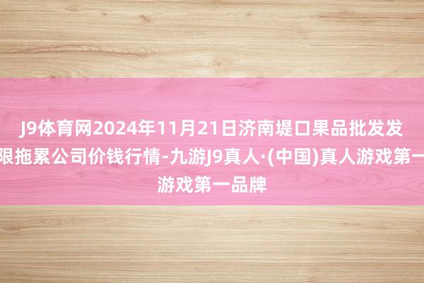 J9体育网2024年11月21日济南堤口果品批发发展有限拖累公司价钱行情-九游J9真人·(中国)真人游戏第一品牌