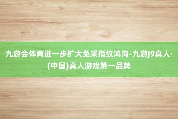 九游会体育进一步扩大免采指纹鸿沟-九游J9真人·(中国)真人游戏第一品牌