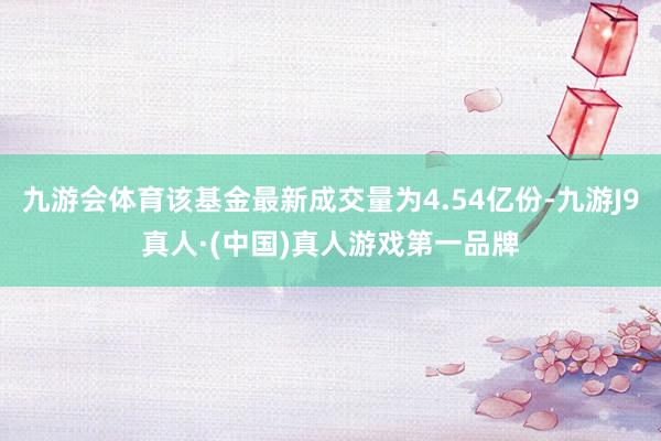 九游会体育该基金最新成交量为4.54亿份-九游J9真人·(中国)真人游戏第一品牌