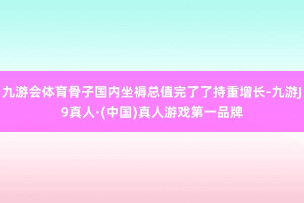 九游会体育骨子国内坐褥总值完了了持重增长-九游J9真人·(中国)真人游戏第一品牌