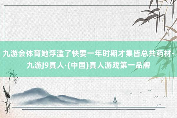 九游会体育她浮滥了快要一年时期才集皆总共药材-九游J9真人·(中国)真人游戏第一品牌