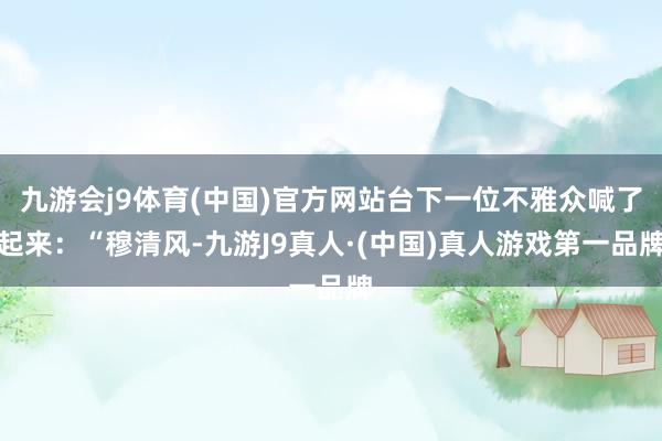 九游会j9体育(中国)官方网站台下一位不雅众喊了起来：“穆清风-九游J9真人·(中国)真人游戏第一品牌