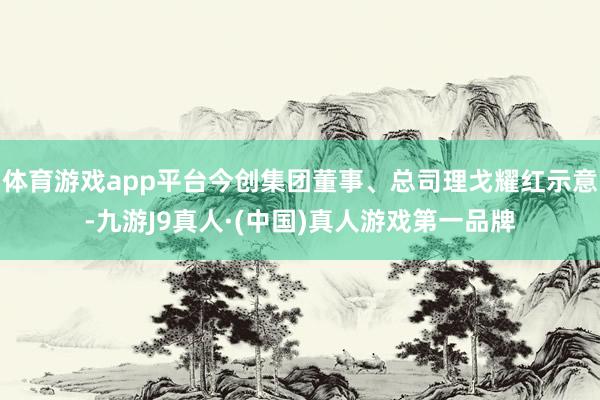 体育游戏app平台今创集团董事、总司理戈耀红示意-九游J9真人·(中国)真人游戏第一品牌