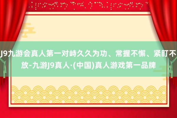 J9九游会真人第一对峙久久为功、常握不懈、紧盯不放-九游J9真人·(中国)真人游戏第一品牌