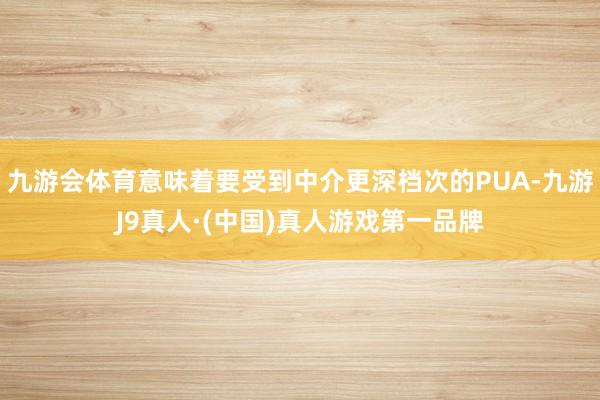 九游会体育意味着要受到中介更深档次的PUA-九游J9真人·(中国)真人游戏第一品牌