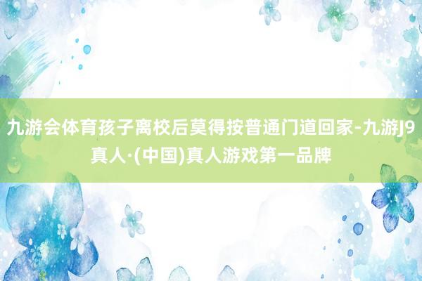 九游会体育孩子离校后莫得按普通门道回家-九游J9真人·(中国)真人游戏第一品牌