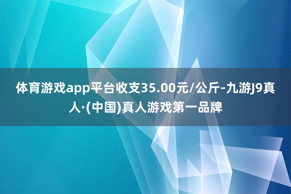 体育游戏app平台收支35.00元/公斤-九游J9真人·(中国)真人游戏第一品牌