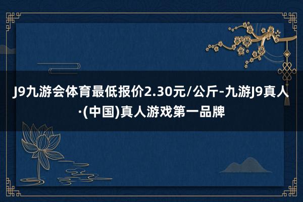 J9九游会体育最低报价2.30元/公斤-九游J9真人·(中国)真人游戏第一品牌