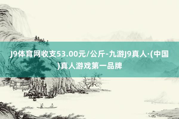 J9体育网收支53.00元/公斤-九游J9真人·(中国)真人游戏第一品牌