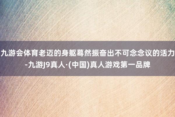 九游会体育老迈的身躯蓦然振奋出不可念念议的活力-九游J9真人·(中国)真人游戏第一品牌