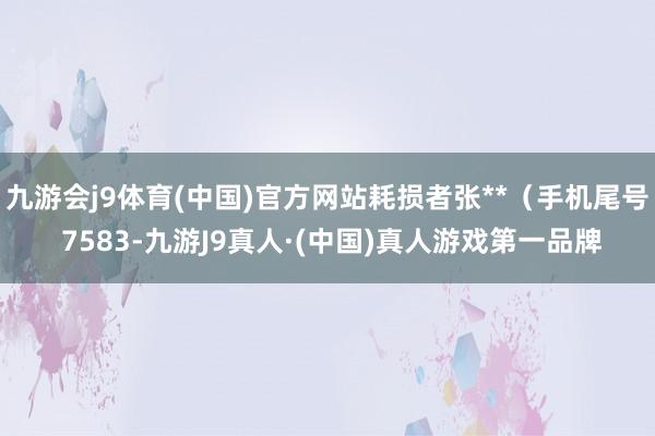 九游会j9体育(中国)官方网站耗损者张**（手机尾号 7583-九游J9真人·(中国)真人游戏第一品牌