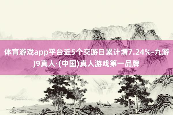 体育游戏app平台近5个交游日累计增7.24%-九游J9真人·(中国)真人游戏第一品牌