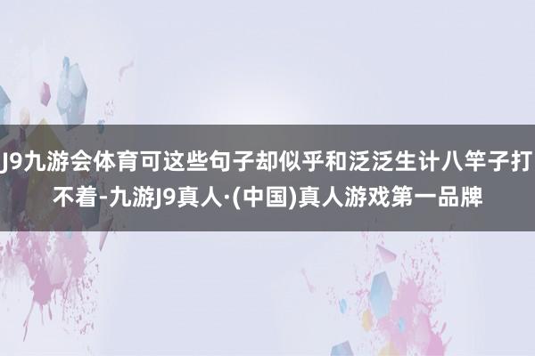 J9九游会体育可这些句子却似乎和泛泛生计八竿子打不着-九游J9真人·(中国)真人游戏第一品牌