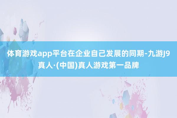 体育游戏app平台在企业自己发展的同期-九游J9真人·(中国)真人游戏第一品牌