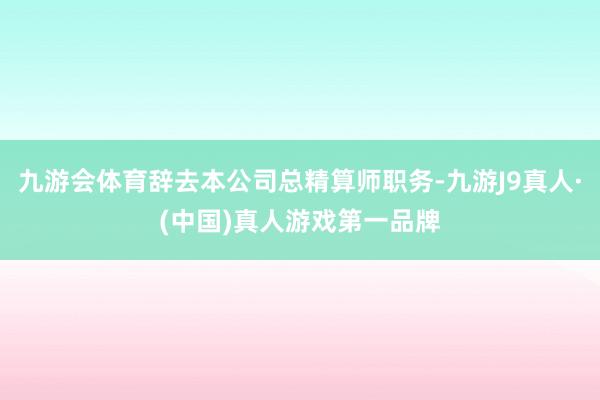 九游会体育辞去本公司总精算师职务-九游J9真人·(中国)真人游戏第一品牌