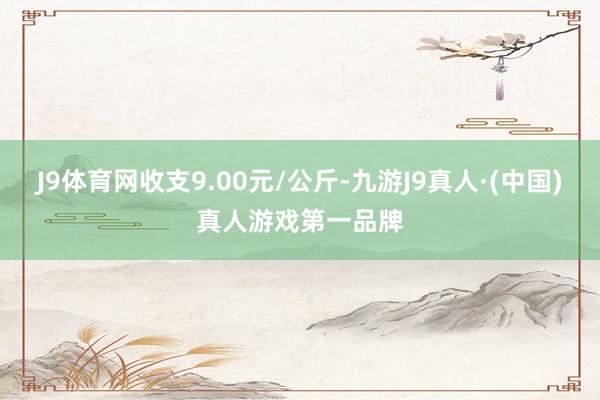 J9体育网收支9.00元/公斤-九游J9真人·(中国)真人游戏第一品牌