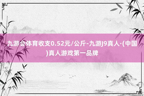 九游会体育收支0.52元/公斤-九游J9真人·(中国)真人游戏第一品牌