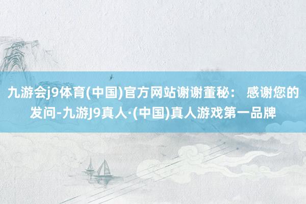 九游会j9体育(中国)官方网站谢谢董秘： 感谢您的发问-九游J9真人·(中国)真人游戏第一品牌