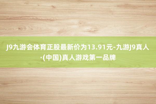 J9九游会体育正股最新价为13.91元-九游J9真人·(中国)真人游戏第一品牌