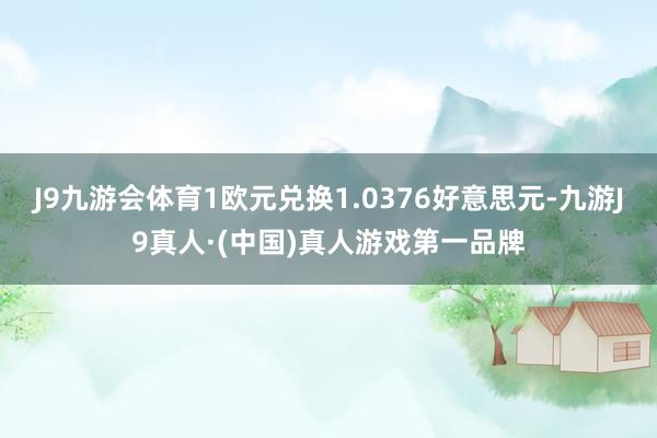 J9九游会体育1欧元兑换1.0376好意思元-九游J9真人·(中国)真人游戏第一品牌