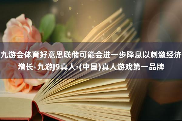 九游会体育好意思联储可能会进一步降息以刺激经济增长-九游J9真人·(中国)真人游戏第一品牌