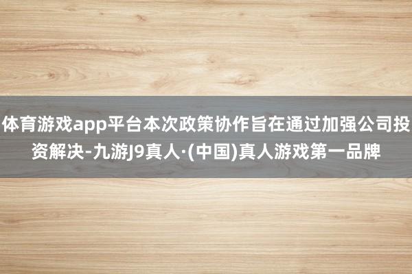 体育游戏app平台本次政策协作旨在通过加强公司投资解决-九游J9真人·(中国)真人游戏第一品牌