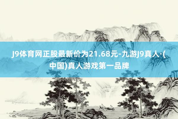 J9体育网正股最新价为21.68元-九游J9真人·(中国)真人游戏第一品牌