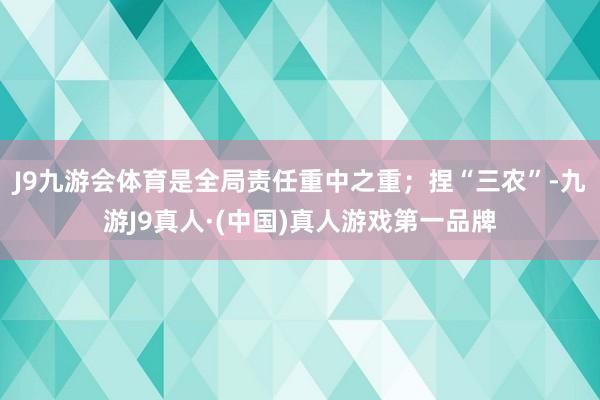 J9九游会体育是全局责任重中之重；捏“三农”-九游J9真人·(中国)真人游戏第一品牌