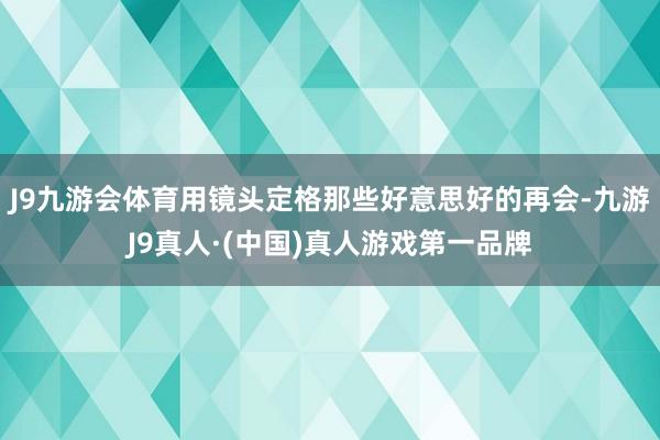 J9九游会体育用镜头定格那些好意思好的再会-九游J9真人·(中国)真人游戏第一品牌