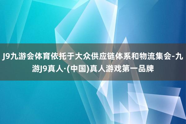 J9九游会体育依托于大众供应链体系和物流集会-九游J9真人·(中国)真人游戏第一品牌