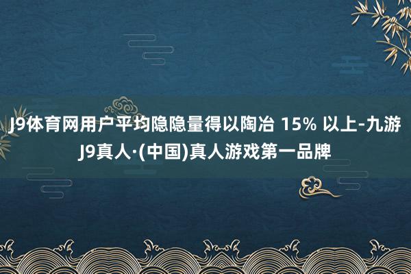 J9体育网用户平均隐隐量得以陶冶 15% 以上-九游J9真人·(中国)真人游戏第一品牌