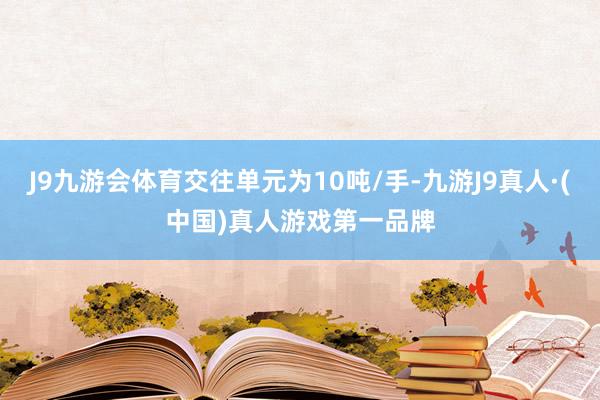 J9九游会体育交往单元为10吨/手-九游J9真人·(中国)真人游戏第一品牌