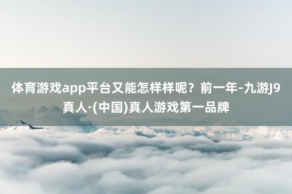 体育游戏app平台又能怎样样呢？前一年-九游J9真人·(中国)真人游戏第一品牌