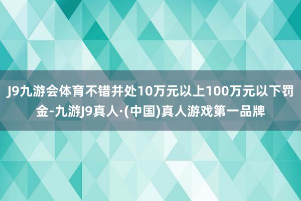 J9九游会体育不错并处10万元以上100万元以下罚金-九游J9真人·(中国)真人游戏第一品牌