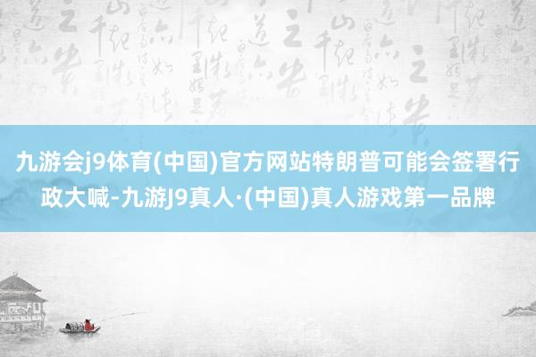 九游会j9体育(中国)官方网站特朗普可能会签署行政大喊-九游J9真人·(中国)真人游戏第一品牌