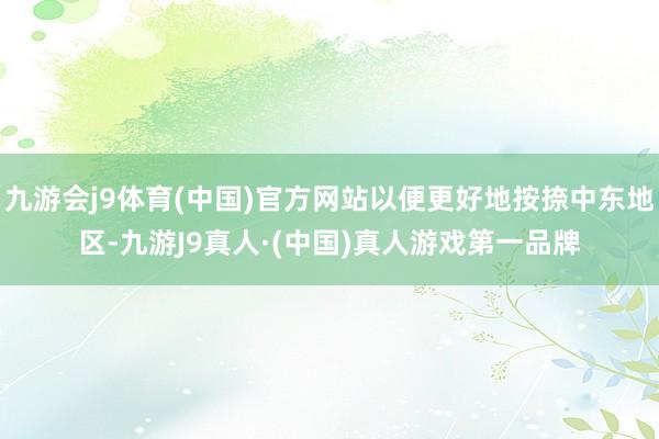 九游会j9体育(中国)官方网站以便更好地按捺中东地区-九游J9真人·(中国)真人游戏第一品牌