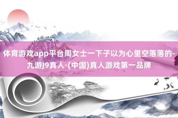 体育游戏app平台周女士一下子以为心里空落落的-九游J9真人·(中国)真人游戏第一品牌